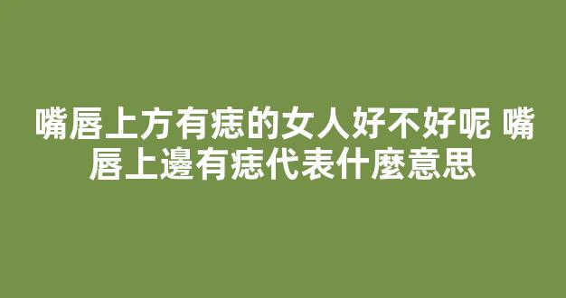 嘴唇上方有痣的女人好不好呢 嘴唇上邊有痣代表什麼意思